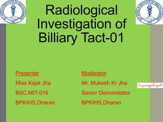 Radiological
Investigation of
Billiary Tact-01
Presenter
Miss Kajal Jha
BSC.MIT-016
BPKIHS,Dharan
Moderator
Mr. Mukesh Kr Jha
Senior Demonstator
BPKIHS,Dharan
 