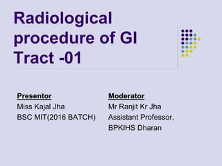 Radiological
procedure of GI
Tract -01
Presentor
Miss Kajal Jha
BSC MIT(2016 BATCH)
Moderator
Mr Ranjit Kr Jha
Assistant Professor,
BPKIHS Dharan
 