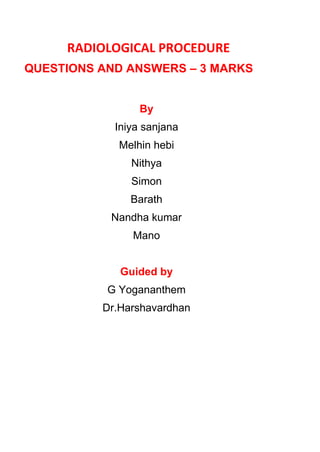 RADIOLOGICAL PROCEDURE
QUESTIONS AND ANSWERS – 3 MARKS
By
Iniya sanjana
Melhin hebi
Nithya
Simon
Barath
Nandha kumar
Mano
Guided by
G Yogananthem
Dr.Harshavardhan
 