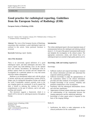 GUIDELINE
Good practice for radiological reporting. Guidelines
from the European Society of Radiology (ESR)
European Society of Radiology (ESR)
Received: 3 January 2011 /Accepted: 3 January 2011 /Published online: 6 February 2011
# European Society of Radiology 2011
Abstract The views of the European Society of Radiology
concerning what constitutes a good radiological report are
outlined in this article. Some pertinent literature is
reviewed.
Keywords Radiology report . Quality
Aim of the document
There is no universally agreed definition of a good
radiological report, and both radiologists and those who
receive reports may hold differing views on the optimal
style and content. Nevertheless, all radiologists wish to
produce reports which are accurate and also interpret the
investigation for a particular patient in a way that assists
with their further management.
Medicine is an international subject and, with the advent
of picture archiving and communication systems (PACS),
images may be transported throughout Europe and indeed
the world. Considerable variation currently exists in the
way imaging reports are constructed. It can be argued that
there is benefit in reducing this variation for ease of
comprehension on the part of referrers, and to aid audit,
teaching and research.
This document suggests a framework, which it is
hoped will be relevant to radiological practice throughout
Europe.
Introduction
The written radiological report is the most important means of
communication between the radiologist and referring medical
doctor [1–3]. It is part of the patient’s permanent health record,
and interprets the investigation in the clinical context. The
appropriate construction, clarity, and clinical focus of a
radiological report are essential to high quality patient care [4].
Knowledge, skills and training required [2]
Knowledge
1. Sufficient medical and surgical knowledge to interpret
the clinical information provided and understand the
suspected underlying pathology
2. Sufficient knowledge to judge the appropriateness of
the examination relative to the clinical information
provided and other methods of investigation available
3. In-depth knowledge of the accuracy, reliability and
potential complications of the investigation
4. Familiarity with the radiological abnormalities shown
and with their significance
5. Appreciation of normal variants which may mimic disease
6. An understanding of the relationship between the
imaging appearance and the underlying pathology
7. Knowledge of when urgent action is required on the
basis of the imaging findings
Skills [5]
1. Justification: the ability to make judgements on the
clinical justification for the examination
European Society of Radiology (ESR)
Neutorgasse 9/2,
1010 Vienna, Australia
e-mail: communications@myESR.org
URL: www.myESR.org
Insights Imaging (2011) 2:93–96
DOI 10.1007/s13244-011-0066-7
 