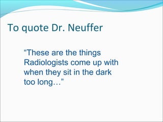 To quote Dr. Neuffer
“These are the things
Radiologists come up with
when they sit in the dark
too long…”
 