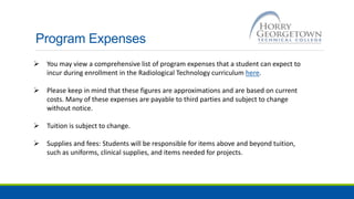Program Expenses
 You may view a comprehensive list of program expenses that a student can expect to
incur during enrollment in the Radiological Technology curriculum here.
 Please keep in mind that these figures are approximations and are based on current
costs. Many of these expenses are payable to third parties and subject to change
without notice.
 Tuition is subject to change.
 Supplies and fees: Students will be responsible for items above and beyond tuition,
such as uniforms, clinical supplies, and items needed for projects.
 