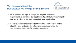 You have completed the
Radiological Technology STEPS Session!
 HGTC reserves the right to change the program admission
requirements at any time. You must meet the admission requirements
that are in effect at the time you submit your application.
 Please review the checklist located below this STEPS Session on the
Libguides page and enter the information requested below the
checklist to receive credit for viewing this session.
 