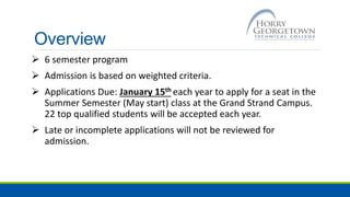 Overview
 6 semester program
 Admission is based on weighted criteria.
 Applications Due: January 15th each year to apply for a seat in the
Summer Semester (May start) class at the Grand Strand Campus.
22 top qualified students will be accepted each year.
 Late or incomplete applications will not be reviewed for
admission.
 