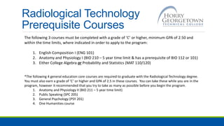 Radiological Technology
Prerequisite Courses
The following 3 courses must be completed with a grade of ‘C’ or higher, minimum GPA of 2.50 and
within the time limits, where indicated in order to apply to the program:
1. English Composition I (ENG 101)
2. Anatomy and Physiology I (BIO 210 – 5 year time limit & has a prerequisite of BIO 112 or 101)
3. Either College Algebra or Probability and Statistics (MAT 110/120)
*The following 4 general education core courses are required to graduate with the Radiological Technology degree.
You must also earn a grade of ‘C’ or higher and GPA of 2.5 in these courses. You can take these while you are in the
program, however it recommended that you try to take as many as possible before you begin the program.
1. Anatomy and Physiology II (BIO 211 – 5 year time limit)
2. Public Speaking (SPC 205)
3. General Psychology (PSY 201)
4. One Humanities course
 