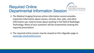 Required Online
Departmental Information Session
 The Medical Imaging Sciences online information session provides
important information about classes, clinicals, fees, jobs, and other
information you need to know about working in the field of Radiologic
Technology. Many of your questions will be answered by viewing this
required presentation.
 The required online session may be viewed on this Libguides page or
www.hgtc.edu/healthscience.
 