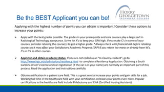 Be the BEST Applicant you can be!
Applying with the highest number of points you can obtain is important! Consider these options to
increase your points:
 Apply with the best grades possible: The grades in your prerequisite and core courses play a large part in
Radiological Technology acceptance. Strive for A’s to keep your GPA high. If you make C’s in some of your
courses, consider retaking the course(s) to get a higher grade. *Always check with financial aid before retaking
courses as it may affect your Satisfactory Academic Progress (SAP) if you retake too many or already have W’s,
F’s or D’s in other courses.
 Apply for and obtain residency status: If you are not coded as an “In-County resident”, go to
http://www.hgtc.edu/admissions/residency.html to complete a Residency Application. Obtaining a South
Carolina driver’s license and car registration (if the car is in your name) are normally an important part of this
process. Read the application and instructions carefully.
 Obtain certification in a patient care field. This is a great way to increase your points and gain skills for a job.
Working full time in the health care field with your certification increases your points even more. Popular
certifications in the health care field include Phlebotomy and CNA (Certified Nursing Assistant).
 
