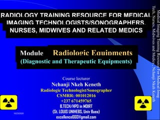 RADIOLOGY TRAINING RESOURCE FOR MEDICAL
IMAGING TECHNOLOGISTS/SONOGRAPHERS,
NURSES, MIDWIVES AND RELATED MEDICS
Module 2: Radiologic Equipments
(Diagnostic and Therapeutic Equipments)
Course lecturer
Nchanji Nkeh Keneth
Radiologic Technologist/Sonographer
CSMRR: 001012016
+237 671459765
B.TECH/HPD in MDIRT
(St. LOUIS UNIHEBS, Univ Buea)
excellence660@gmail.com
MedicalImagingTrainingResourceForMedicalImag
Tech,Nurses,MidwivesandMedics,NchanjiNkehKeneth
1
10/23/2020
 