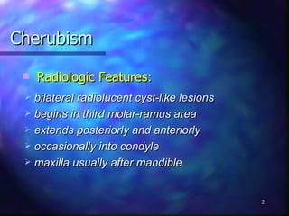 Radiologic Features: Cherubism bilateral radiolucent cyst-like lesions begins in third molar-ramus area extends posteriorly and anteriorly occasionally into condyle maxilla usually after mandible 