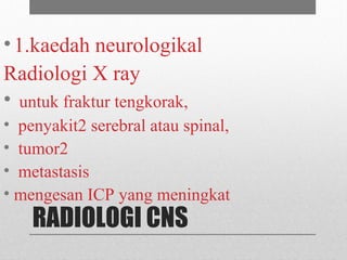 RADIOLOGI CNS
•1.kaedah neurologikal
Radiologi X ray
• untuk fraktur tengkorak,
• penyakit2 serebral atau spinal,
• tumor2
• metastasis
• mengesan ICP yang meningkat
 