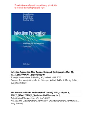Infection Prevention-New Perspectives and Controversies (Jun 29,
2022)_(3030984265)_(Springer).pdf
Springer International Publishing AG, 2nd ed. 2022, 2022
Gonzalo Bearman (editor), Daniel J. Morgan (editor), Rekha K. Murthy (editor),
Susy Hota (editor)
The Sanford Guide to Antimicrobial Therapy 2022, 52e (Jan 1,
2022)_(1944272208)_(Antimicrobial Therapy, Inc.)
Antimicrobial Therapy, Inc., 52e, Jan 1, 2022
MD David N. Gilbert (Author), MD Henry F. Chambers (Author), MD Michael S.
Saag (Author)
 