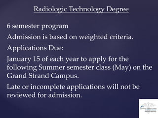 Radiologic Technology Degree
6 semester program
Admission is based on weighted criteria.
Applications Due:
January 15 of each year to apply for the
following Summer semester class (May) on the
Grand Strand Campus.
Late or incomplete applications will not be
reviewed for admission.
 