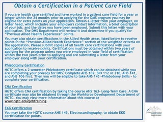 Obtain a Certification in a Patient Care Field
If you are health care certified and have worked in a patient care field for a year or
longer within the 24 months prior to applying for the DMS program you may be
eligible for extra points on your application. Obtain a letter from your employer, on
letter head, which includes your employers contact information, a brief description
of your job, and the dates you have been employed. Submit this letter with your
application. The DMS Department will review it and determine if you qualify for
“Previous Allied Health Experience” points.
You may also obtain certifications in the Allied Health areas listed below to receive
points in the “Previous Allied Health Experience” section of the weighted criteria on
the application. Please submit copies of all health care certifications with your
application to receive points. Certifications must be obtained within two years of
applying for the program unless you were employed in your field of certification
within the two years prior to applying and are submitting a letter from your
employer along with your certification.
Phlebotomy Certification
HGTC offers a 2 semester Phlebotomy certificate which can be obtained while you
are completing your prereqs for DMS. Complete AHS 102, BIO 112 or 210, AHS 141,
and AHS 106 first. Then you will be eligible to take AHS 143 –Phlebotomy Skills – to
complete your certification.
CNA Certification
HGTC offers CNA certification by taking the course AHS 163- Long-Term Care. A CNA
certificate may also be obtained through the Workforce Development Department of
HGTC. You may view more information about this course at
www.hgtc.edu/jobtraining.
EKG Certification
You may take the HGTC course AHS 145, Electrocardiography, to obtain EKG
certification for points.
 
