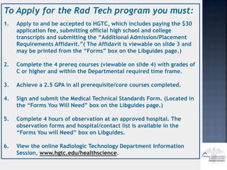 To Apply for the Rad Tech program you must:
1. Apply to and be accepted to HGTC, which includes paying the $30
application fee, submitting official high school and college
transcripts and submitting the “Additional Admission/Placement
Requirements Affidavit.”( The Affidavit is viewable on slide 3 and
may be printed from the “Forms” box on the Libguides page.)
2. Complete the 4 prereq courses (viewable on slide 4) with grades of
C or higher and within the Departmental required time frame.
3. Achieve a 2.5 GPA in all prerequisite/core courses completed.
4. Sign and submit the Medical Technical Standards Form. (Located in
the “Forms You Will Need” box on the Libguides page.)
5. Complete 4 hours of observation at an approved hospital. The
observation forms and hospital/contact list is available in the
“Forms You will Need” box on Libguides.
6. View the online Radiologic Technology Department Information
Session, www.hgtc.edu/healthscience.
 