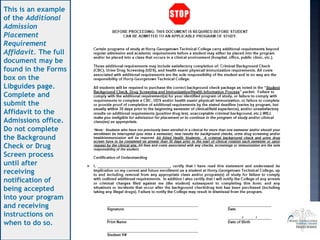 This is an example
of the Additional
Admission
Placement
Requirement
Affidavit. The full
document may be
found in the Forms
box on the
Libguides page.
Complete and
submit the
Affidavit to the
Admissions office.
Do not complete
the Background
Check or Drug
Screen process
until after
receiving
notification of
being accepted
into your program
and receiving
instructions on
when to do so.
 