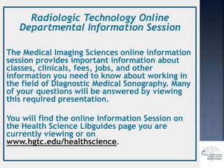 Radiologic Technology Online
Departmental Information Session
The Medical Imaging Sciences online information
session provides important information about
classes, clinicals, fees, jobs, and other
information you need to know about working in
the field of Diagnostic Medical Sonography. Many
of your questions will be answered by viewing
this required presentation.
You will find the online Information Session on
the Health Science Libguides page you are
currently viewing or on
www.hgtc.edu/healthscience.
 