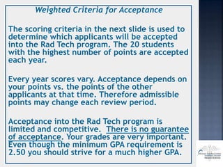 Weighted Criteria for Acceptance
The scoring criteria in the next slide is used to
determine which applicants will be accepted
into the Rad Tech program. The 20 students
with the highest number of points are accepted
each year.
Every year scores vary. Acceptance depends on
your points vs. the points of the other
applicants at that time. Therefore admissible
points may change each review period.
Acceptance into the Rad Tech program is
limited and competitive. There is no guarantee
of acceptance. Your grades are very important.
Even though the minimum GPA requirement is
2.50 you should strive for a much higher GPA.
 