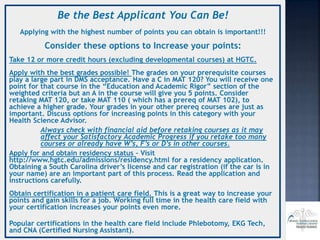 Be the Best Applicant You Can Be!
Applying with the highest number of points you can obtain is important!!!
Consider these options to Increase your points:
Take 12 or more credit hours (excluding developmental courses) at HGTC.
Apply with the best grades possible! The grades on your prerequisite courses
play a large part in DMS acceptance. Have a C in MAT 120? You will receive one
point for that course in the “Education and Academic Rigor” section of the
weighted criteria but an A in the course will give you 5 points. Consider
retaking MAT 120, or take MAT 110 ( which has a prereq of MAT 102), to
achieve a higher grade. Your grades in your other prereq courses are just as
important. Discuss options for increasing points in this category with your
Health Science Advisor.
Always check with financial aid before retaking courses as it may
affect your Satisfactory Academic Progress if you retake too many
courses or already have W’s, F’s or D’s in other courses.
Apply for and obtain residency status – Visit
http://www.hgtc.edu/admissions/residency.html for a residency application.
Obtaining a South Carolina driver’s license and car registration (if the car is in
your name) are an important part of this process. Read the application and
instructions carefully.
Obtain certification in a patient care field. This is a great way to increase your
points and gain skills for a job. Working full time in the health care field with
your certification increases your points even more.
Popular certifications in the health care field include Phlebotomy, EKG Tech,
and CNA (Certified Nursing Assistant).
 