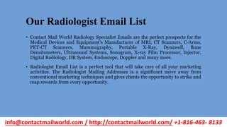 Our Radiologist Email List
• Contact Mail World Radiology Specialist Emails are the perfect prospects for the
Medical Devices and Equipment’s Manufacturer of MRI, CT Scanners, C-Arms,
PET-CT Scanners, Mammography, Portable X-Ray, Dynawell, Bone
Densitometers, Ultrasound Systems, Sonogram, X-ray Film Processor, Injector,
Digital Radiology, DR System, Endoscope, Doppler and many more.
• Radiologist Email List is a perfect tool that will take care of all your marketing
activities. The Radiologist Mailing Addresses is a significant move away from
conventional marketing techniques and gives clients the opportunity to strike and
reap rewards from every opportunity.
info@contactmailworld.com / http://contactmailworld.com/ +1-816-463- 8133
 