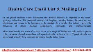 In the global business world, healthcare and medical industry is regarded as the fastest
growing industries. The powerful network of hospitals, nursing homes, laboratories, and
physicians has proved to be booming in the market. As a whole, this industry serves the
provision of drugs, medical equipment's, chemicals, and pharmaceuticals.
Most prominently, the team of experts from wide range of healthcare units such as public
policy workers, clinical researchers, sales professionals, medical writers, IT professionals, and
so on work unitedly for a common purpose to build a better future.
Health Care Email List & Mailing List
info@contactmailworld.com / http://contactmailworld.com/ +1-816-463- 8133
 