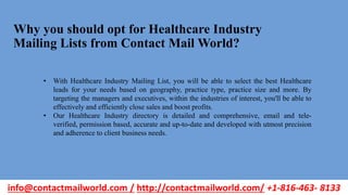 Why you should opt for Healthcare Industry
Mailing Lists from Contact Mail World?
• With Healthcare Industry Mailing List, you will be able to select the best Healthcare
leads for your needs based on geography, practice type, practice size and more. By
targeting the managers and executives, within the industries of interest, you'll be able to
effectively and efficiently close sales and boost profits.
• Our Healthcare Industry directory is detailed and comprehensive, email and tele-
verified, permission based, accurate and up-to-date and developed with utmost precision
and adherence to client business needs.
info@contactmailworld.com / http://contactmailworld.com/ +1-816-463- 8133
 