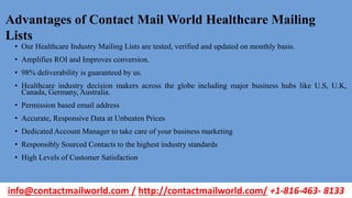 • Our Healthcare Industry Mailing Lists are tested, verified and updated on monthly basis.
• Amplifies ROI and Improves conversion.
• 98% deliverability is guaranteed by us.
• Healthcare industry decision makers across the globe including major business hubs like U.S, U.K,
Canada, Germany, Australia.
• Permission based email address
• Accurate, Responsive Data at Unbeaten Prices
• Dedicated Account Manager to take care of your business marketing
• Responsibly Sourced Contacts to the highest industry standards
• High Levels of Customer Satisfaction
Advantages of Contact Mail World Healthcare Mailing
Lists
info@contactmailworld.com / http://contactmailworld.com/ +1-816-463- 8133
 