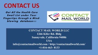 CONTACT MAIL WORLD LLC
1266 Kifer Rd. Bldg
Sunnyvale, California 94086
USA
info@contactmailworld.com / http://contactmailworld.com/
+1-816-463- 8133
Get All the Health Care
Email List under Your
Fingertips through a Mind-
blowing database!!!!
CONTACT US
 