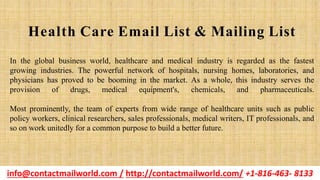 In the global business world, healthcare and medical industry is regarded as the fastest
growing industries. The powerful network of hospitals, nursing homes, laboratories, and
physicians has proved to be booming in the market. As a whole, this industry serves the
provision of drugs, medical equipment's, chemicals, and pharmaceuticals.
Most prominently, the team of experts from wide range of healthcare units such as public
policy workers, clinical researchers, sales professionals, medical writers, IT professionals, and
so on work unitedly for a common purpose to build a better future.
Health Care Email List & Mailing List
info@contactmailworld.com / http://contactmailworld.com/ +1-816-463- 8133
 