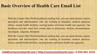 Basic Overview of Health Care Email List
With the Contact Mail World healthcare mailing lists, you can reach doctors, nurses,
specialists and administrators who are working in hospitals, medical practices,
clinics, mental health facilities, nursing homes and home health care agencies. Our
healthcare provider email lists contain data on physicians, dentists, dermatologists,
oncologists, surgeons, therapists
With the Contact Mail World healthcare mailing lists, you can reach doctors, nurses,
specialists and administrators who are working in hospitals, medical practices,
clinics, mental health facilities, nursing homes and home health care agencies.
info@contactmailworld.com / http://contactmailworld.com/ +1-816-463- 8133
 