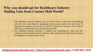 Why you should opt for Healthcare Industry
Mailing Lists from Contact Mail World?
• With Healthcare Industry Mailing List, you will be able to select the best Healthcare
leads for your needs based on geography, practice type, practice size and more. By
targeting the managers and executives, within the industries of interest, you'll be able to
effectively and efficiently close sales and boost profits.
• Our Healthcare Industry directory is detailed and comprehensive, email and tele-
verified, permission based, accurate and up-to-date and developed with utmost precision
and adherence to client business needs.
info@contactmailworld.com / http://contactmailworld.com/ +1-816-463- 8133
 