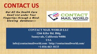 CONTACT MAIL WORLD LLC
1266 Kifer Rd. Bldg
Sunnyvale, California 94086
USA
info@contactmailworld.com / http://contactmailworld.com/
+1-816-463- 8133
Get All the Health Care
Email List under Your
Fingertips through a Mind-
blowing database!!!!
CONTACT US
 