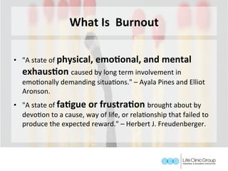 What	Is		Burnout	
	
•  "A	state	of	physical,	emoConal,	and	mental	
exhausCon	caused	by	long	term	involvement	in	
emoGonally	demanding	situaGons."	–	Ayala	Pines	and	Elliot	
Aronson.	
•  "A	state	of	faCgue	or	frustraCon	brought	about	by	
devoGon	to	a	cause,	way	of	life,	or	relaGonship	that	failed	to	
produce	the	expected	reward."	–	Herbert	J.	Freudenberger.	
 