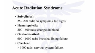 Acute Radiation Syndrome
• Sub-clinical:
25 - 200 rads; no symptoms, but signs.
• Hematopoietic:
200 - 600 rads; changes in blood.
• Gastrointestinal:
600 - 1000 rads; intestinal lining failure.
• Cerebral:
> 1000 rads; nervous system failure.
 