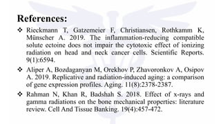 References:
 Rieckmann T, Gatzemeier F, Christiansen, Rothkamm K,
Münscher A. 2019. The inflammation-reducing compatible
solute ectoine does not impair the cytotoxic effect of ionizing
radiation on head and neck cancer cells. Scientific Reports.
9(1):6594.
 Aliper A, Bozdaganyan M, Orekhov P, Zhavoronkov A, Osipov
A. 2019. Replicative and radiation-induced aging: a comparison
of gene expression profiles. Aging. 11(8):2378-2387.
 Rahman N, Khan R, Badshah S. 2018. Effect of x-rays and
gamma radiations on the bone mechanical properties: literature
review. Cell And Tissue Banking. 19(4):457-472.
 