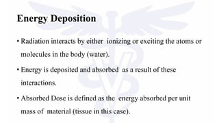 Energy Deposition
• Radiation interacts by either ionizing or exciting the atoms or
molecules in the body (water).
• Energy is deposited and absorbed as a result of these
interactions.
• Absorbed Dose is defined as the energy absorbed per unit
mass of material (tissue in this case).
 
