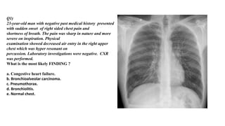 Q1)
23-year-old man with negative past medical history presented
with sudden onset of right sided chest pain and
shortness of breath. The pain was sharp in nature and more
severe on inspiration. Physical
examination showed decreased air entry in the right upper
chest which was hyper resonant on
percussion. Laboratory investigations were negative. CXR
was performed.
What is the most likely FINDING ?
a. Congestive heart failure.
b. Bronchioalveolar carcinoma.
c. Pneumothorax.
d. Bronchiolitis.
e. Normal chest.
 