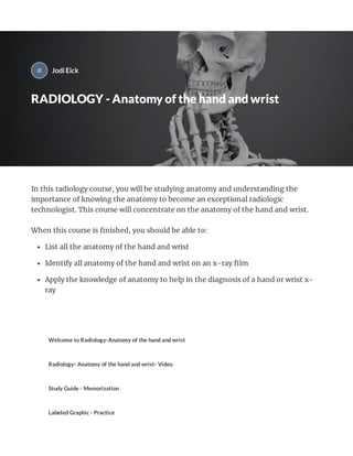 In this radiology course, you will be studying anatomy and understanding the
importance of knowing the anatomy to become an exceptional radiologic
technologist. This course will concentrate on the anatomy of the hand and wrist.
When this course is ﬁnished, you should be able to:
List all the anatomy of the hand and wrist
Identify all anatomy of the hand and wrist on an x-ray ﬁlm
Apply the knowledge of anatomy to help in the diagnosis of a hand or wrist x-
ray
Welcome to Radiology-Anatomy of the hand and wrist
Radiology- Anatomy of the hand and wrist- Video
Study Guide - Memorization
Labeled Graphic - Practice
Jodi Eick
RADIOLOGY - Anatomy of the hand and wrist
 