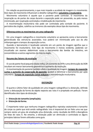 Prof. Paulo Araujo / psnsaradiologia@gmail.com / Facebook: Paulo Araujo Pág. 10
Em relação ao posicionamento, o que mais impede a acuidade da imagem é o movimento.
Dois tipos de movimento influenciam o detalhe radiográfico: voluntário e involuntário.
Movimento voluntário é aquele que o paciente pode controlar. O movimento da
respiração ou de partes do corpo durante a exposição pode ser prevenido, ou pelo menos
minimizado, por respiração controlada e imobilização do movimento.
A movimentação involuntária não pode ser controlada pela vontade do paciente. A
peristalse dos órgãos, calafrios ou tremores são exemplos desse tipo de movimento.
Diferençaentre os movimentos em uma radiografia
Em uma imagem radiográfica o movimento voluntário se apresenta como o borramento
generalizado das estruturas associadas. Isso poderá ser minimizado pelo uso da alta
miliamperagem e tempos de exposição curtos.
Quando o borramento é localizado somente em um ponto da imagem significa que o
movimento foi involuntário. Este tipo de movimento é menos evidente, podendo ser
visualizado em exames abdominais como o borramento das bordas do intestino, em
concomitância a outros segmentos do mesmo órgão.
Resumo dos fatores da resolução
O uso do ponto focal pequeno (baixo mAs), um aumento da DFR e uma diminuição da DOR
resultam em menor borramento geométrico e aumento da resolução.
A movimentação do paciente também afeta a qualidade da imagem; tempos de exposição
curtos e aumento da cooperação do paciente ajudam a minimizar o borramento por ação
voluntária. Tempos de exposição curtos reduzem a movimentação involuntária.
DISTORÇÃO
O quarto e último fator de qualidade em uma imagem radiográfica é a distorção, definida
como a deturpação da forma do objeto exposto aos raios X e projetado em película. Foram
identificados dois tipos de distorção:
 Distorção do tamanho (ampliação);
 Distorção da forma.
É importante notar que nenhuma imagem radiográfica reproduz exatamente o tamanho
do corpo ou parte que está sendo radiografada. Isto é impossível de ser feito uma vez que
sempre existe um grau de ampliação e/ou distorção, como resultado da DOR e divergência
do feixe de raios X. No entanto, a distorção pode ser diminuída e controlada se alguns
princípios básicos forem utilizados como guia.
 