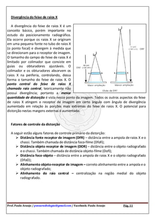 Prof. Paulo Araujo / psnsaradiologia@gmail.com / Facebook: Paulo Araujo Pág. 11
Divergência do feixe de raios X
A divergência do feixe de raios X é um
conceito básico, porém importante no
estudo do posicionamento radiográfico.
Ela ocorre porque os raios X se originam
em uma pequena fonte no tubo de raios X
(o ponto focal) e divergem à medida que
se direcionam para o receptor de imagem.
O tamanho do campo do feixe de raios X é
limitado por colimador que consiste em
guias ou obturadores ajustáveis. O
colimador e os obturadores absorvem os
raios X na periferia, controlando, dessa
forma o tamanho do feixe de raios X. O
ponto central do feixe de raios X
chamado raio central, teoricamente não
possui divergência; portanto a menor
quantidade de distorção é vista nesse ponto da imagem. Todos os outros aspectos do feixe
de raios X atingem o receptor de imagem em certo ângulo com ângulo de divergência
aumentado em relação às porções mais extremas do feixe de raios X. O potencial para
distorção nestas margens externas é aumentado.
Fatores de controle da distorção
A seguir estão alguns fatores de controle primário da distorção:
 Distância fonte receptor de imagem (DFR) – distância entre a ampola de raios X e o
chassi. Também chamada de distância foco-filme (Dfofi);
 Distância objeto receptor de imagem (DOR) – distância entre o objeto radiografado
e o chassi. Também chamada de distância objeto-filme (Dofi);
 Distância foco-objeto – distância entre a ampola de raios X e o objeto radiografado
(DfoO);
 Alinhamento objeto-receptor de imagem – correto alinhamento entre a ampola e o
objeto radiografado;
 Alinhamento do raio central – centralização na região medial do objeto
radiografado.
 