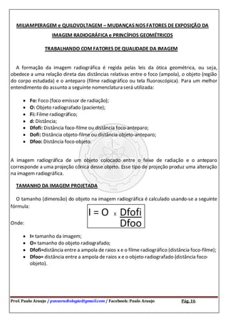 Prof. Paulo Araujo / psnsaradiologia@gmail.com / Facebook: Paulo Araujo Pág. 16
MILIAMPERAGEM e QUILOVOLTAGEM – MUDANÇAS NOS FATORES DE EXPOSIÇÃO DA
IMAGEM RADIOGRÁFICA e PRINCÍPIOS GEOMÉTRICOS
TRABALHANDO COM FATORES DE QUALIDADE DA IMAGEM
A formação da imagem radiográfica é regida pelas leis da ótica geométrica, ou seja,
obedece a uma relação direta das distâncias relativas entre o foco (ampola), o objeto (região
do corpo estudada) e o anteparo (filme radiográfico ou tela fluoroscópica). Para um melhor
entendimento do assunto a seguinte nomenclatura será utilizada:
Fo: Foco (foco emissor de radiação);
O: Objeto radiografado (paciente);
Fi: Filme radiográfico;
d: Distância;
Dfofi: Distância foco-filme ou distância foco-anteparo;
Dofi: Distância objeto-filme ou distância objeto-anteparo;
Dfoo: Distância foco-objeto.
A imagem radiográfica de um objeto colocado entre o feixe de radiação e o anteparo
corresponde a uma projeção cônica desse objeto. Esse tipo de projeção produz uma alteração
na imagem radiográfica.
TAMANHO DA IMAGEM PROJETADA
O tamanho (dimensão) do objeto na imagem radiográfica é calculado usando-se a seguinte
fórmula:
Onde:
I= tamanho da imagem;
O= tamanho do objeto radiografado;
Dfofi=distância entre a ampola de raios x e o filme radiográfico (distância foco-filme);
Dfoo= distância entre a ampola de raios x e o objeto radiografado (distância foco-
objeto).
 