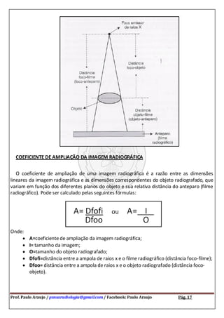 Prof. Paulo Araujo / psnsaradiologia@gmail.com / Facebook: Paulo Araujo Pág. 17
COEFICIENTE DE AMPLIAÇÃO DA IMAGEM RADIOGRÁFICA
O coeficiente de ampliação de uma imagem radiográfica é a razão entre as dimensões
lineares da imagem radiográfica e as dimensões correspondentes do objeto radiografado, que
variam em função dos diferentes planos do objeto e sua relativa distância do anteparo (filme
radiográfico). Pode ser calculado pelas seguintes fórmulas:
Onde:
A=coeficiente de ampliação da imagem radiográfica;
I= tamanho da imagem;
O=tamanho do objeto radiografado;
Dfofi=distância entre a ampola de raios x e o filme radiográfico (distância foco-filme);
Dfoo= distância entre a ampola de raios x e o objeto radiografado (distância foco-
objeto).
 