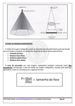 Prof. Paulo Araujo / psnsaradiologia@gmail.com / Facebook: Paulo Araujo Pág. 18
NITIDEZ DA IMAGEM RADIOGRÁFICA
A nitidez da imagem radiográfica pode ser determinada pela delimitação exata das bordas
de uma imagem projetada na radiografia. Depende de alguns fatores geométricos:
Tamanho do foco;
Distância foco-filme;
Distância objeto-filme;
Distância foco objeto.
A zona de penumbra em uma imagem radiográfica (também conhecida como flou
geométrico) corresponde à falta de nitidez da imagem radiográfica, causada pela distorção
geométrica. Pode ser calculada com a seguinte fórmula:
 