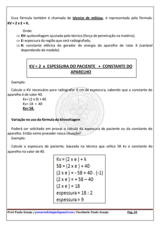 Prof. Paulo Araujo / psnsaradiologia@gmail.com / Facebook: Paulo Araujo Pág. 20
Essa fórmula também é chamada de técnica de mikissu, é representada pela fórmula:
KV = 2 x E + K.
Onde:
KV: quilovoltagem ajustada pelo técnico (força de penetração na matéria);
E: espessura da região que será radiografada;
K: constante elétrica do gerador de energia do aparelho de raios X (variável
dependendo do modelo).
Exemplo:
Calcule o KV necessário para radiografar 9 cm de espessura, sabendo que a constante do
aparelho é de valor 40.
Kv= (2 x 9) + 40
Kv= 18 + 40
Kv= 58.
Variação no uso da fórmula da kilovoltagem
Poderá ser solicitado em provas o cálculo da espessura do paciente ou da constante do
aparelho. Então como proceder nessa situação?
Exemplo:
Calcule a espessura do paciente, baseada na técnica que utiliza 58 kv e constante do
aparelho no valor de 40.
 