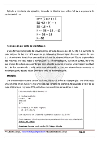 Prof. Paulo Araujo / psnsaradiologia@gmail.com / Facebook: Paulo Araujo Pág. 21
Calcule a constante do aparelho, baseada na técnica que utiliza 58 kv e espessura do
paciente de 9 cm.
Regra dos 15 por cento da kilovlotagem
Outra forma de utilização da kilovoltagem é através da regra dos 15 %. Isto é, o aumento no
valor original da Kvp em 15 %, equivale ao dobro da miliamperagem. Para um exame de raios
x, o técnico deverá trabalhar ajustando os valores da penetrabilidade dos fótons e quantidade
dos mesmos. Por essa razão a kilivoltagem e a miliamperagem, trabalham juntas, de forma
que o feixe de radiação possa interagir com o tecido biológico e formar uma imagem laudável.
Se o Kv for aumentado o mAs deverá ser diminuído e para um determinado aumento na
miliamperagem, deverá haver um decréscimo na miliamperagem.
Exemplo:
Um determinado exame, ao ser avaliado, notou-se intensa subexposição. Isto demandou
um aumento em 15 % nos 45 kvp utilizado. No console do aparelho, foi ajustado o valor de 20
mAs. Utilizando a regra dos 15%, calcule os novos valores para o kVp e o mAs.
 