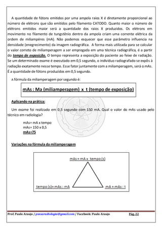 Prof. Paulo Araujo / psnsaradiologia@gmail.com / Facebook: Paulo Araujo Pág. 22
A quantidade de fótons emitidos por uma ampola raios X é diretamente proporcional ao
número de elétrons que são emitidos pelo filamento CATODO. Quanto maior o número de
elétrons emitidos maior será a quantidade dos raios X produzidos. Os elétrons em
movimento no filamento de tungstênio dentro da ampola criam uma corrente elétrica da
ordem de miliampéres (mA). Não podemos esquecer que esse parâmetro influencia na
densidade (enegrecimento) da imagem radiográfica. A forma mais utilizada para se calcular
o valor correto de miliamperagem a ser empregada em uma técnica radiográfica, é a partir
do tempo de exposição. O tempo representa a exposição do paciente ao feixe de radiação.
Se um determinado exame é executado em 0,5 segundo, o indivíduo radiografado se expôs à
radiação exatamente nesse tempo. Esse fator juntamente com a miliamperagem, será o mAs.
É a quantidade de fótons produzidos em 0,5 segundo.
A fórmula da miliamperagem por segundo é:
Aplicando na prática:
Um exame foi realizado em 0,5 segundo com 150 mA. Qual o valor do mAs usado pelo
técnico em radiologia?
mAs= mA x tempo
mAs= 150 x 0,5
mAs=75
Variações na fórmula da miliamperagem
 