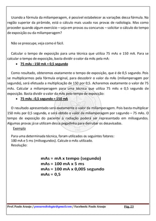Prof. Paulo Araujo / psnsaradiologia@gmail.com / Facebook: Paulo Araujo Pág. 23
Usando a fórmula da miliamperagem, é possível estabelecer as variações dessa fórmula. Na
região superior da pirâmide, está o cálculo mais usado nas provas de radiologia. Mas como
proceder quando algum exercício – seja em provas ou concursos – solicitar o cálculo do tempo
de exposição ou da miliamperagem?
Não se preocupe, veja como é fácil.
Calcular o tempo de exposição para uma técnica que utiliza 75 mAs e 150 mA. Para se
calcular o tempo de exposição, basta dividir o valor da mAs pela mA:
75 mAs : 150 mA = 0,5 segundo
Como resultado, obteremos exatamente o tempo de exposição, que é de 0,5 segundo. Pois
se multiplicarmos pela fórmula original, para descobrir o valor da mAs (miliamperagem por
segundo), será efetuada a multiplicação de 150 por 0,5. Acharemos exatamente o valor de 75
mAs. Calcular a miliamperagem para uma técnica que utiliza 75 mAs e 0,5 segundo de
exposição. Basta dividir o valor da mAs pelo tempo de exposição:
75 mAs : 0,5 segundo = 150 mA
O resultado apresentado será exatamente o valor da miliamperagem. Pois basta multiplicar
150 mAs por 0,5 segundo, e será obtido o valor da miliamperagem por segundo – 75 mAs. O
tempo de exposição do paciente à radiação poderá ser representado em milisegundos.
Algumas provas já se utilizam dessa pegadinha para derrubar os desavisados.
Exemplo
Para uma determinada técnica, foram utilizados os seguintes fatores:
100 mA e 5 ms (milisegundos). Calcule o mAs utilizado.
Resolução:
 
