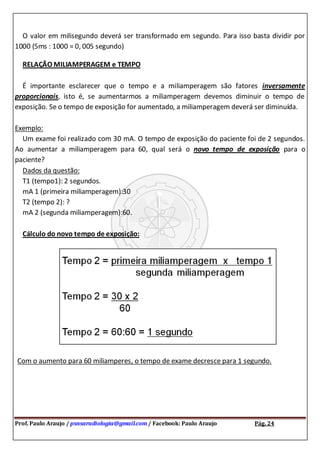Prof. Paulo Araujo / psnsaradiologia@gmail.com / Facebook: Paulo Araujo Pág. 24
O valor em milisegundo deverá ser transformado em segundo. Para isso basta dividir por
1000 (5ms : 1000 = 0, 005 segundo)
RELAÇÃO MILIAMPERAGEM e TEMPO
É importante esclarecer que o tempo e a miliamperagem são fatores inversamente
proporcionais, isto é, se aumentarmos a miliamperagem devemos diminuir o tempo de
exposição. Se o tempo de exposição for aumentado, a miliamperagem deverá ser diminuída.
Exemplo:
Um exame foi realizado com 30 mA. O tempo de exposição do paciente foi de 2 segundos.
Ao aumentar a miliamperagem para 60, qual será o novo tempo de exposição para o
paciente?
Dados da questão:
T1 (tempo1): 2 segundos.
mA 1 (primeira miliamperagem):30
T2 (tempo 2): ?
mA 2 (segunda miliamperagem):60.
Cálculo do novo tempo de exposição:
Com o aumento para 60 miliamperes, o tempo de exame decresce para 1 segundo.
 