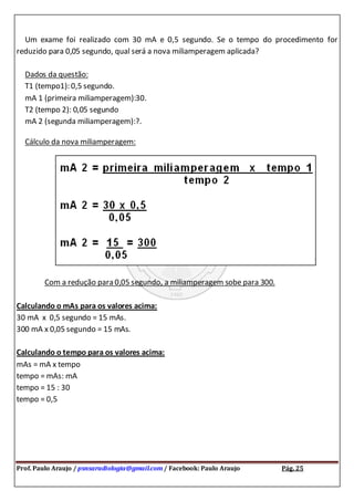 Prof. Paulo Araujo / psnsaradiologia@gmail.com / Facebook: Paulo Araujo Pág. 25
Um exame foi realizado com 30 mA e 0,5 segundo. Se o tempo do procedimento for
reduzido para 0,05 segundo, qual será a nova miliamperagem aplicada?
Dados da questão:
T1 (tempo1): 0,5 segundo.
mA 1 (primeira miliamperagem):30.
T2 (tempo 2): 0,05 segundo
mA 2 (segunda miliamperagem):?.
Cálculo da nova miliamperagem:
Com a redução para 0,05 segundo, a miliamperagem sobe para 300.
Calculando o mAs para os valores acima:
30 mA x 0,5 segundo = 15 mAs.
300 mA x 0,05 segundo = 15 mAs.
Calculando o tempo para os valores acima:
mAs = mA x tempo
tempo = mAs: mA
tempo = 15 : 30
tempo = 0,5
 