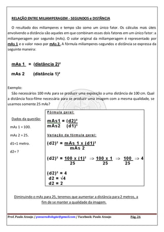 Prof. Paulo Araujo / psnsaradiologia@gmail.com / Facebook: Paulo Araujo Pág. 26
RELAÇÃO ENTRE MILIAMPERAGEM - SEGUNDOS e DISTÂNCIA
O resultado dos miliamperes e tempo são como um único fator. Os cálculos mais úteis
envolvendo a distância são aqueles em que combinam esses dois fatores em um único fator: a
miliamperagem por segundo (mAs). O valor original da miliamperagem é representado por
mAs 1 e o valor novo por mAs 2. A fórmula miliamperes-segundos e distância se expressa da
seguinte maneira:
mAs 1 = (distância 2)²
mAs 2 (distância 1)²
Exemplo:
São necessários 100 mAs para se produzir uma exposição a uma distância de 100 cm. Qual
a distância foco-filme necessária para se produzir uma imagem com a mesma qualidade, se
usarmos somente 25 mAs?
Dados da questão:
mAs 1 = 100.
mAs 2 = 25.
d1=1 metro.
d2= ?
Diminuindo o mAs para 25, teremos que aumentar a distância para 2 metros, a
fim de se manter a qualidade da imagem.
 