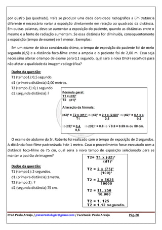 Prof. Paulo Araujo / psnsaradiologia@gmail.com / Facebook: Paulo Araujo Pág. 28
por quatro (ao quadrado). Para se produzir uma dada densidade radiográfica a um distância
diferente é necessário variar a exposição diretamente em relação ao quadrado da distância.
Em outras palavras, deve-se aumentar a exposição do paciente, quando as distâncias entre o
mesmo e a fonte de radiação aumentam. Se essa distância for diminuída, consequentemente
a exposição (tempo de exame) será menor. Exemplos:
Em um exame de tórax considerado ótimo, o tempo de exposição do paciente foi de meio
segundo (0,5) e a distância foco-filme entre a ampola e o paciente foi de 2,00 m. Caso seja
necessário alterar o tempo de exame para 0,1 segundo, qual será a nova DFoFi escolhida para
não afetar a qualidade da imagem radiográfica?
Dados da questão:
T1 (tempo1): 0,5 segundo.
d1 (primeira distância):2,00 metros.
T2 (tempo 2): 0,1 segundo
d2 (segunda distância):?
O exame de abdome do Sr. Roberto foi realizado com o tempo de exposição de 2 segundos.
A distância foco-filme padronizada é de 1 metro. Caso o procedimento fosse executado com a
distância foco-filme de 75 cm, qual seria a novo tempo de exposição selecionado para se
manter o padrão de imagem?
Dados da questão:
T1 (tempo1): 2 segundos.
d1 (primeira distância):1metro.
T2 (tempo 2): ?
d2 (segunda distância):75 cm.
 